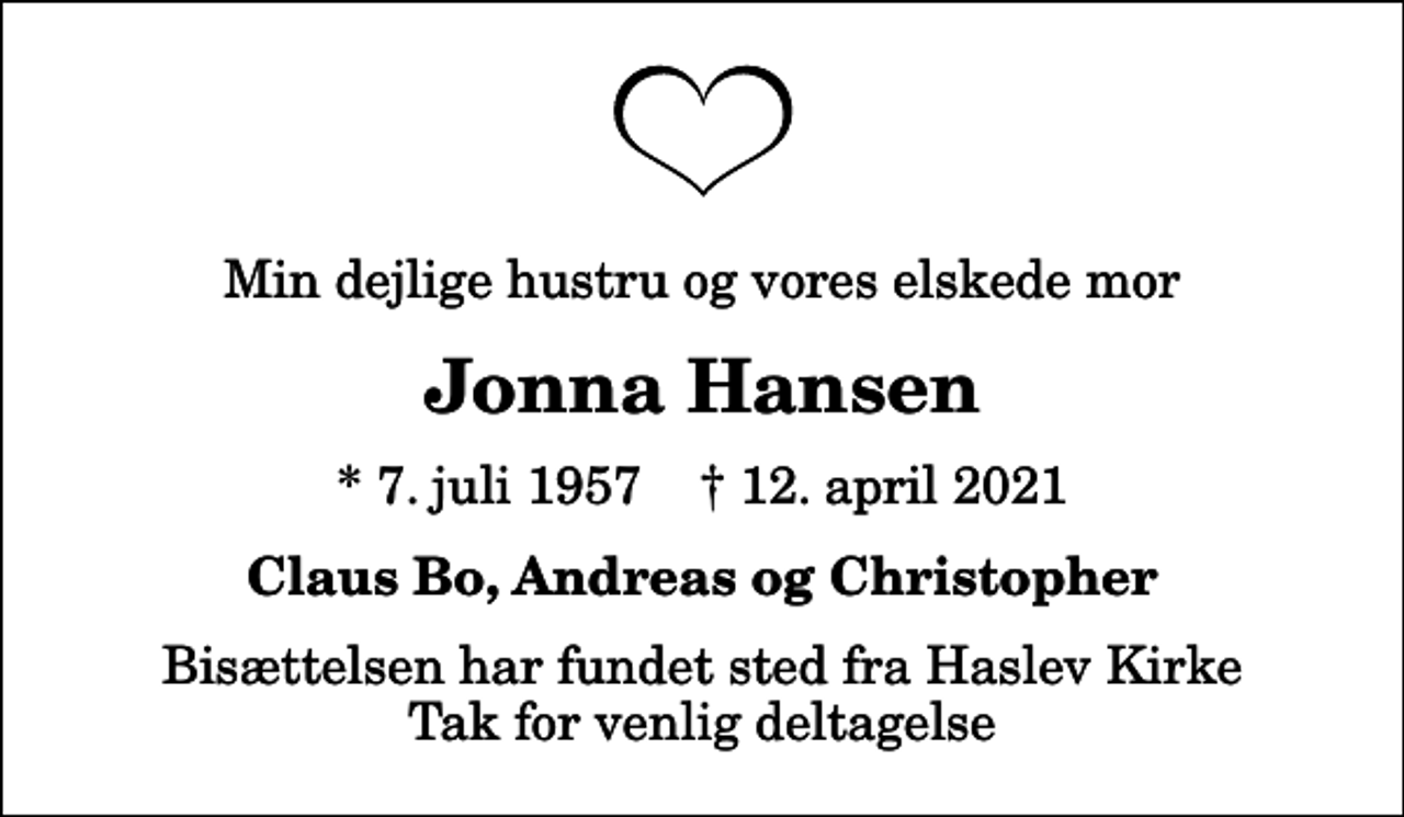 <p>Min dejlige hustru og vores elskede mor<br />Jonna Hansen<br />* 7. juli 1957 ✝ 12. april 2021<br />Claus Bo, Andreas og Christopher<br />Bisættelsen har fundet sted fra Haslev Kirke Tak for venlig deltagelse</p>