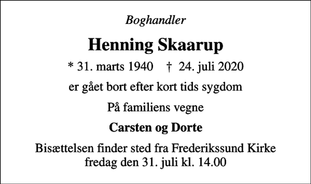 <p>Boghandler<br />Henning Skaarup<br />* 31. marts 1940 ✝ 24. juli 2020<br />er gået bort efter kort tids sygdom<br />På familiens vegne<br />Carsten og Dorte<br />Bisættelsen finder sted fra Frederikssund Kirke fredag den 31. juli kl. 14.00</p>