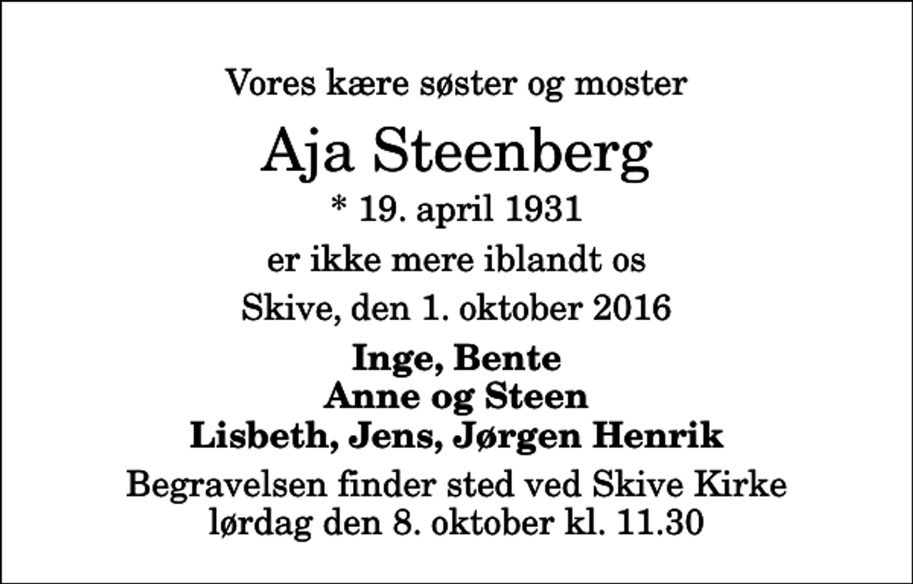 <p>Vores kære søster og moster<br />Aja Steenberg<br />* 19. april 1931<br />er ikke mere iblandt os<br />Skive, den 1. oktober 2016<br />Inge, Bente Anne og Steen Lisbeth, Jens, Jørgen Henrik<br />Begravelsen finder sted ved Skive Kirke lørdag den 8. oktober kl. 11.30</p>