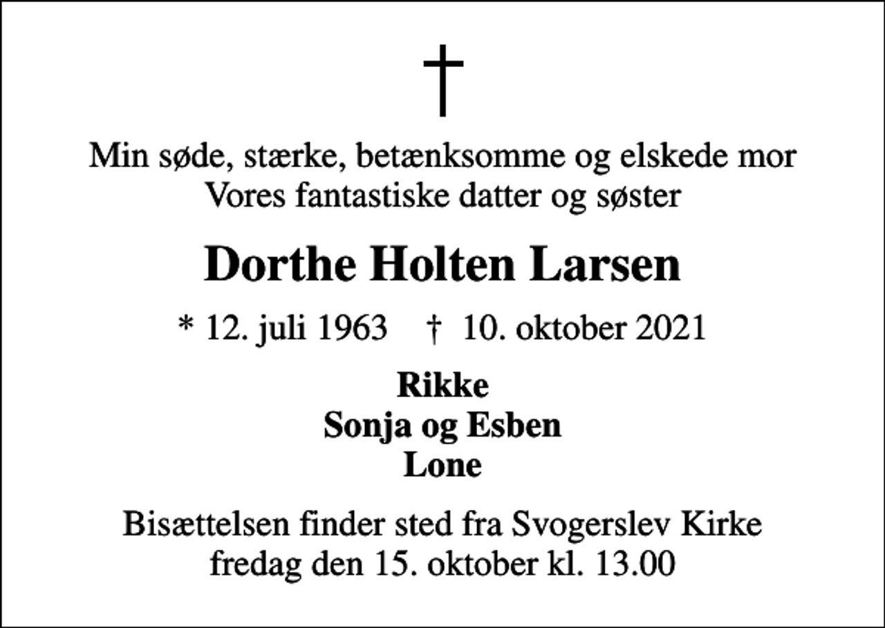 <p>Min søde, stærke, betænksomme og elskede mor Vores fantastiske datter og søster<br />Dorthe Holten Larsen<br />* 12. juli 1963 ✝ 10. oktober 2021<br />Rikke Sonja og Esben Lone<br />Bisættelsen finder sted fra Svogerslev Kirke fredag den 15. oktober kl. 13.00</p>