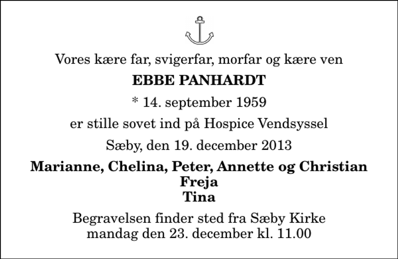 <p>Vores kære far, svigerfar, morfar og kære ven<br />Ebbe Panhardt<br />* 14. september 1959<br />er stille sovet ind på Hospice Vendsyssel<br />Sæby, den 19. december 2013<br />Marianne, Chelina, Peter, Annette og Christian Freja Tina<br />Begravelsen finder sted fra Sæby Kirke mandag den 23. december kl. 11.00</p>