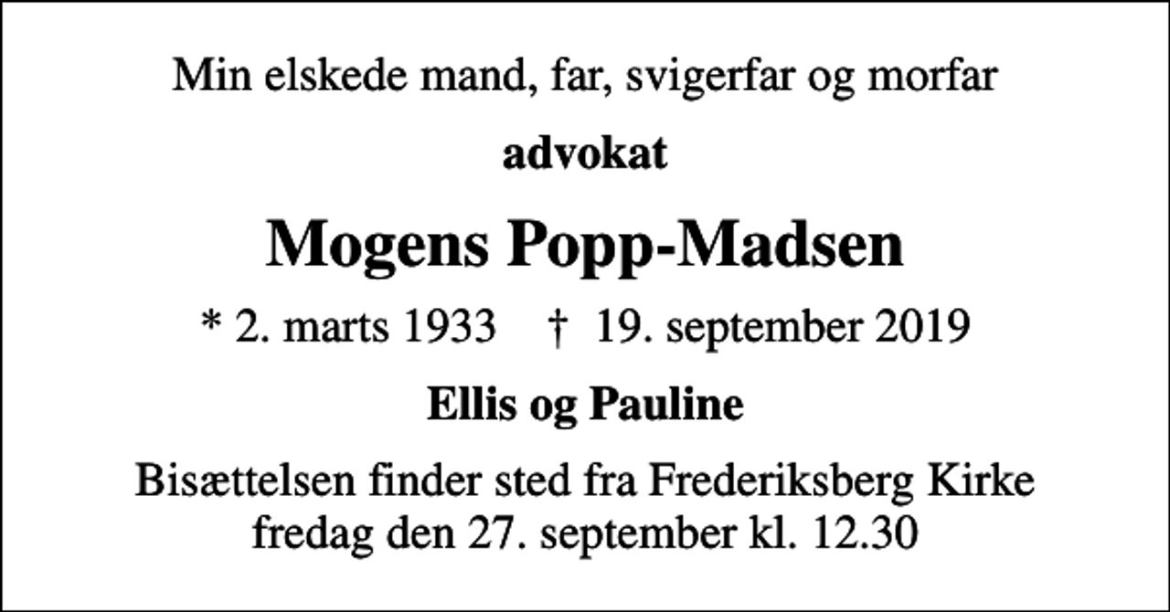 <p>Min elskede mand, far, svigerfar og morfar<br />advokat<br />Mogens Popp-Madsen<br />* 2. marts 1933 ✝ 19. september 2019<br />Ellis og Pauline<br />Bisættelsen finder sted fra Frederiksberg Kirke fredag den 27. september kl. 12.30</p>