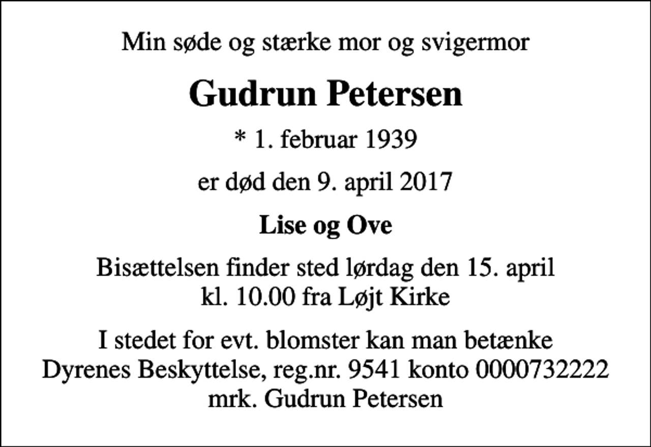 <p>Min søde og stærke mor og svigermor<br />Gudrun Petersen<br />* 1. februar 1939<br />er død den 9. april 2017<br />Lise og Ove<br />Bisættelsen finder sted lørdag den 15. april kl. 10.00 fra Løjt Kirke<br />I stedet for evt. blomster kan man betænke<br />Dyrenes Beskyttelse reg.nr.9541konto0000732222mrk. Gudrun<br />Petersen</p>
