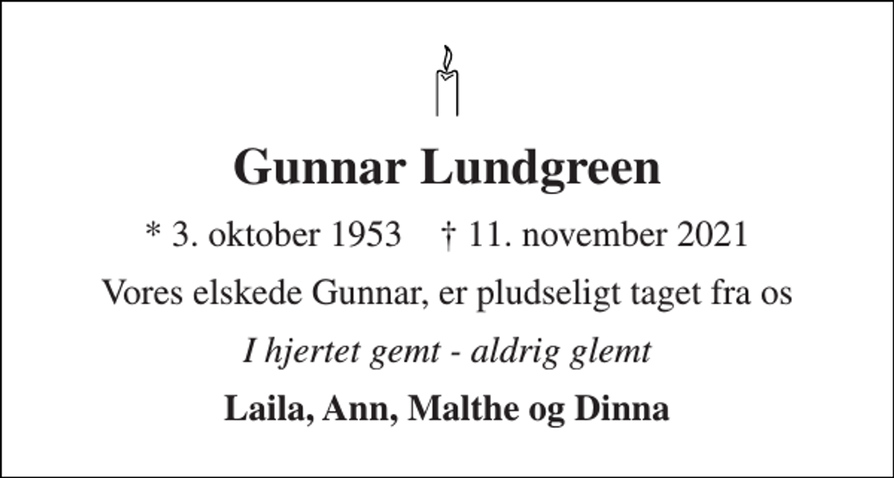 <p>Gunnar Lundgreen<br />* 3. oktober 1953 † 11. november 2021<br />Vores elskede Gunnar, er pludseligt taget fra os<br />I hjertet gemt - aldrig glemt<br />Laila, Ann, Malthe og Dinna</p>