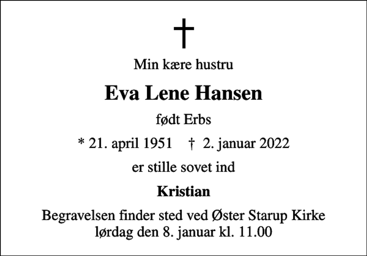 <p>Min kære hustru<br />Eva Lene Hansen<br />født Erbs<br />* 21. april 1951 ✝ 2. januar 2022<br />er stille sovet ind<br />Kristian<br />Begravelsen finder sted ved Øster Starup Kirke lørdag den 8. januar kl. 11.00</p>