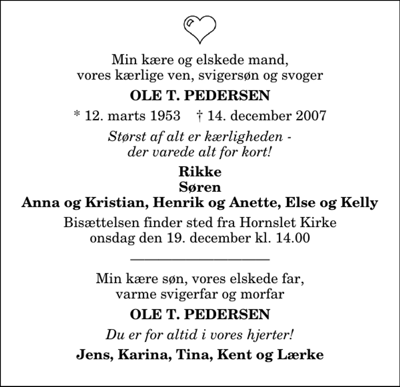 <p>Min kære og elskede mand, vores kærlige ven, svigersøn og svoger<br />Ole T. Pedersen<br />* 12. marts 1953 ✝ 14. december 2007<br />Størst af alt er kærligheden - der varede alt for kort!<br />Rikke Søren Anna og Kristian, Henrik og Anette, Else og Kelly<br />Bisættelsen finder sted fra Hornslet Kirke onsdag den 19. december kl. 14.00<br />Min kære søn, vores elskede far, varme svigerfar og morfar<br />Ole T. Pedersen<br />Du er for altid i vores hjerter!<br />Jens, Karina, Tina, Kent og Lærke</p>