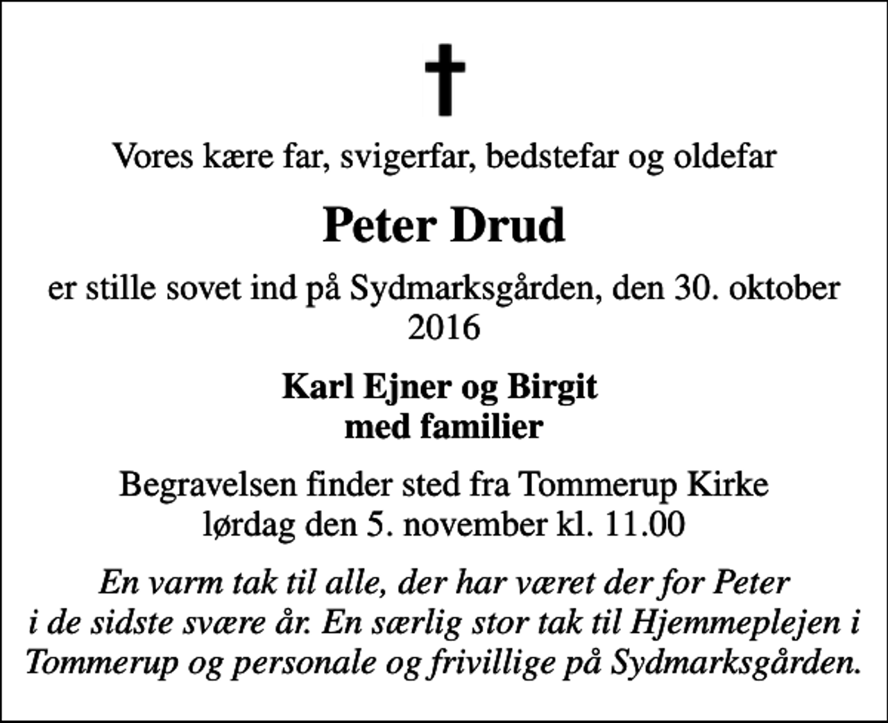 <p>Vores kære far, svigerfar, bedstefar og oldefar<br />Peter Drud<br />er stille sovet ind på Sydmarksgården, den 30. oktober 2016<br />Karl Ejner og Birgit med familier<br />Begravelsen finder sted fra Tommerup Kirke lørdag den 5. november kl. 11.00<br />En varm tak til alle, der har været der for Peter i de sidste svære år. En særlig stor tak til Hjemmeplejen i Tommerup og personale og frivillige på Sydmarksgården.</p>