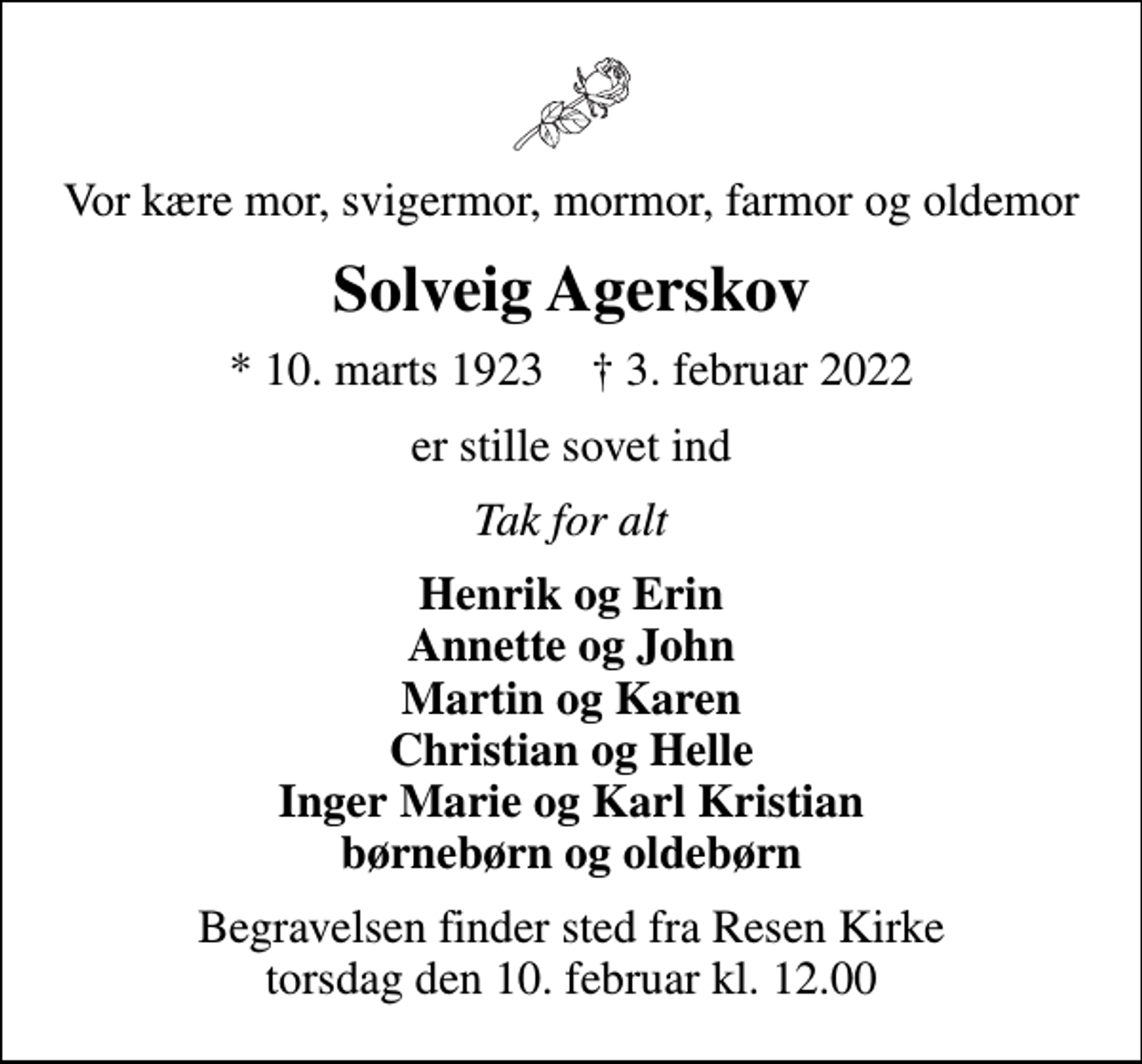 <p>Vor kære mor, svigermor, mormor, farmor og oldemor<br />Solveig Agerskov<br />* 10. marts 1923 ✝ 3. februar 2022<br />er stille sovet ind<br />Tak for alt<br />Henrik og Erin Annette og John Martin og Karen Christian og Helle Inger Marie og Karl Kristian børnebørn og oldebørn<br />Begravelsen finder sted fra Resen Kirke torsdag den 10. februar kl. 12.00</p>