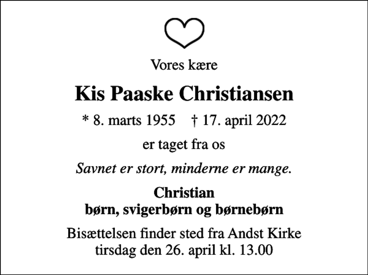 <p>Vores kære<br />Kis Paaske Christiansen<br />* 8. marts 1955 ✝ 17. april 2022<br />er taget fra os<br />Savnet er stort, minderne er mange.<br />Christian børn, svigerbørn og børnebørn<br />Bisættelsen finder sted fra Andst Kirke tirsdag den 26. april kl. 13.00</p>