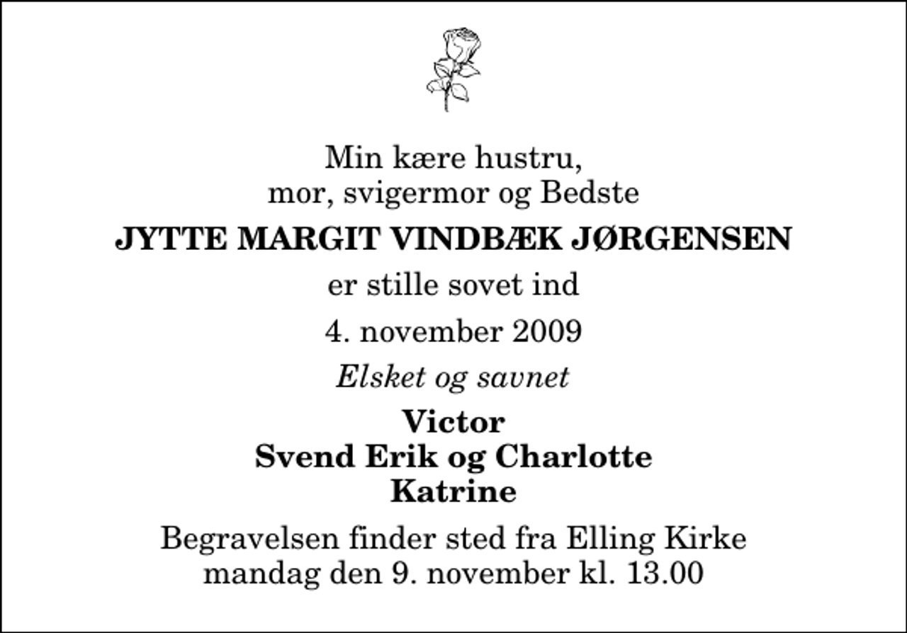 <p>Min kære hustru, mor, svigermor og Bedste<br />Jytte Margit Vindbæk Jørgensen<br />er stille sovet ind<br />4. november 2009<br />Elsket og savnet<br />Victor Svend Erik og Charlotte Katrine<br />Begravelsen finder sted fra Elling Kirke mandag den 9. november kl. 13.00</p>