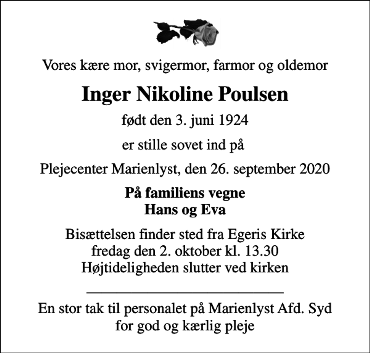 <p>Vores kære mor, svigermor, farmor og oldemor<br />Inger Nikoline Poulsen<br />født den 3. juni 1924<br />er stille sovet ind på<br />Plejecenter Marienlyst, den 26. september 2020<br />På familiens vegne Hans og Eva<br />Bisættelsen finder sted fra Egeris Kirke fredag den 2. oktober kl. 13.30 Højtideligheden slutter ved kirken<br />En stor tak til personalet på Marienlyst Afd. Syd for god og kærlig pleje</p>