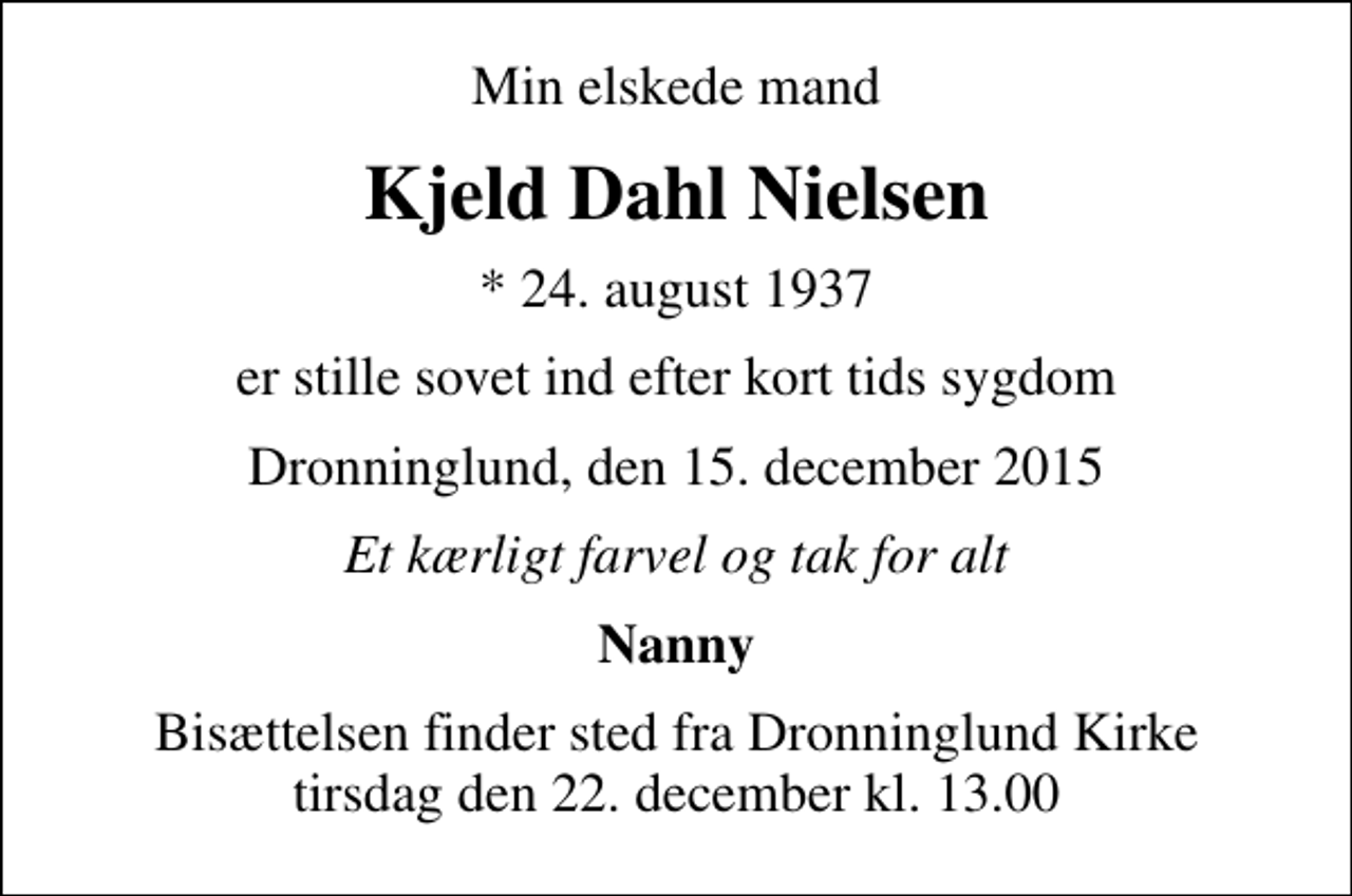<p>Min elskede mand<br />Kjeld Dahl Nielsen<br />* 24. august 1937<br />er stille sovet ind efter kort tids sygdom<br />Dronninglund, den 15. december 2015<br />Et kærligt farvel og tak for alt<br />Nanny<br />Bisættelsen finder sted fra Dronninglund Kirke tirsdag den 22. december kl. 13.00</p>