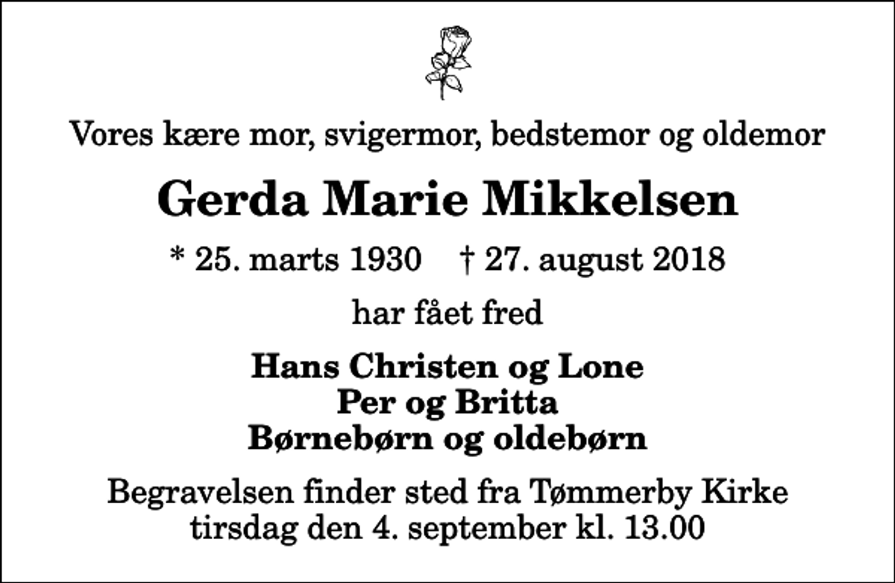 <p>Vores kære mor, svigermor, bedstemor og oldemor<br />Gerda Marie Mikkelsen<br />* 25. marts 1930 ✝ 27. august 2018<br />har fået fred<br />Hans Christen og Lone Per og Britta Børnebørn og oldebørn<br />Begravelsen finder sted fra Tømmerby Kirke tirsdag den 4. september kl. 13.00</p>