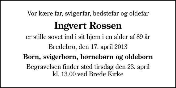 <p>Vor kære far, svigerfar, bedstefar og oldefar<br />Ingvert Rossen<br />er stille sovet ind i sit hjem i en alder af 89 år<br />Bredebro, den 17. april 2013<br />Børn, svigerbørn, børnebørn og oldebørn<br />Begravelsen finder sted tirsdag den 23. april kl. 13.00 ved Brede Kirke</p>