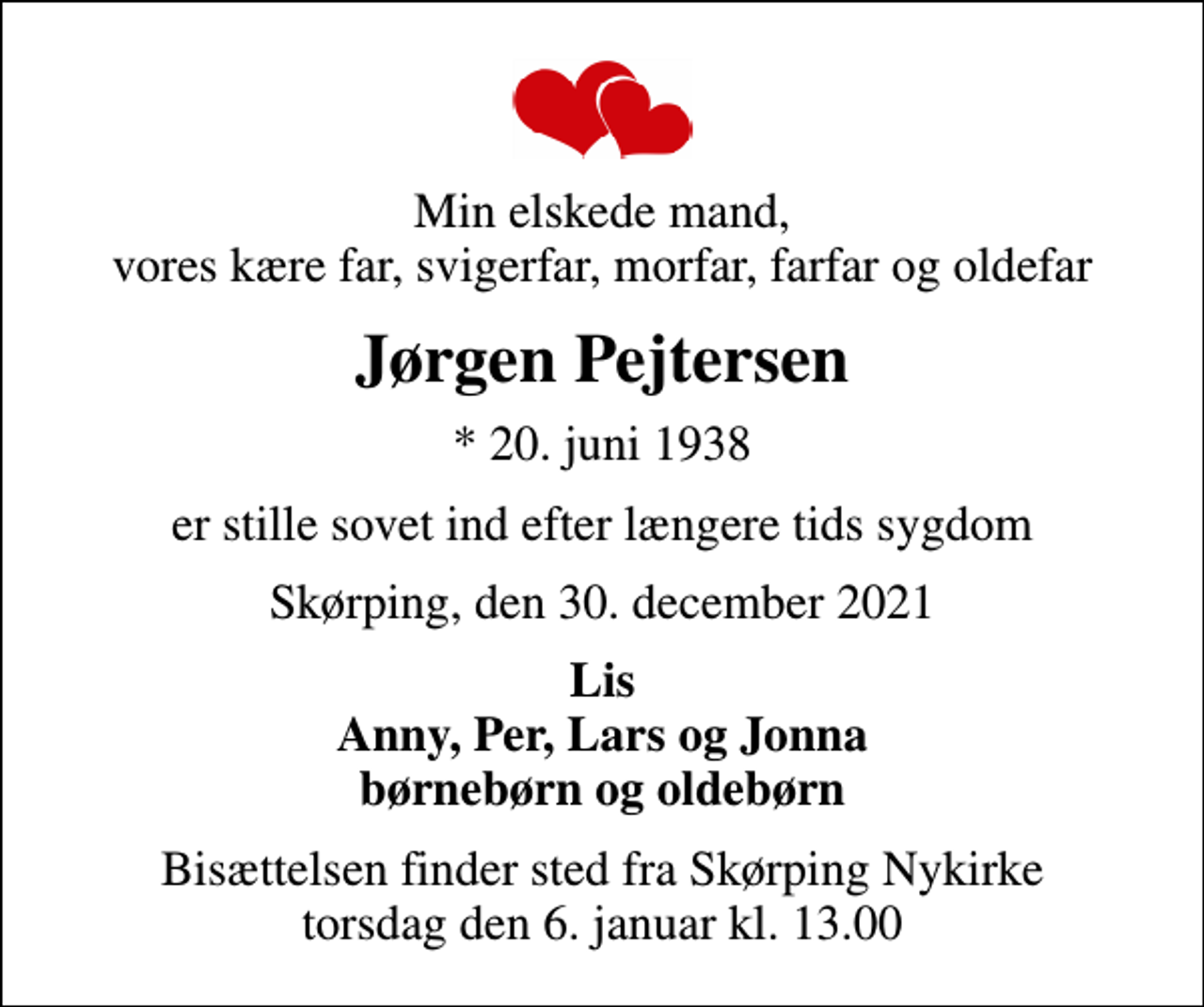 <p>Min elskede mand, vores kære far, svigerfar, morfar, farfar og oldefar<br />Jørgen Pejtersen<br />* 20. juni 1938<br />er stille sovet ind efter længere tids sygdom<br />Skørping, den 30. december 2021<br />Lis Anny, Per, Lars og Jonna børnebørn og oldebørn<br />Bisættelsen finder sted fra Skørping Nykirke torsdag den 6. januar kl. 13.00</p>