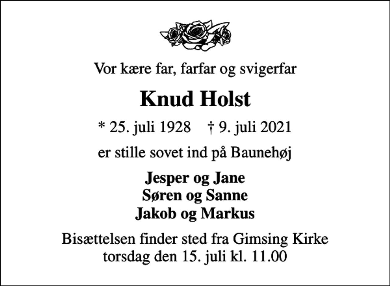 <p>Vor kære far, farfar og svigerfar<br />Knud Holst<br />* 25. juli 1928 ✝ 9. juli 2021<br />er stille sovet ind på Baunehøj<br />Jesper og Jane Søren og Sanne Jakob og Markus<br />Bisættelsen finder sted fra Gimsing Kirke torsdag den 15. juli kl. 11.00</p>