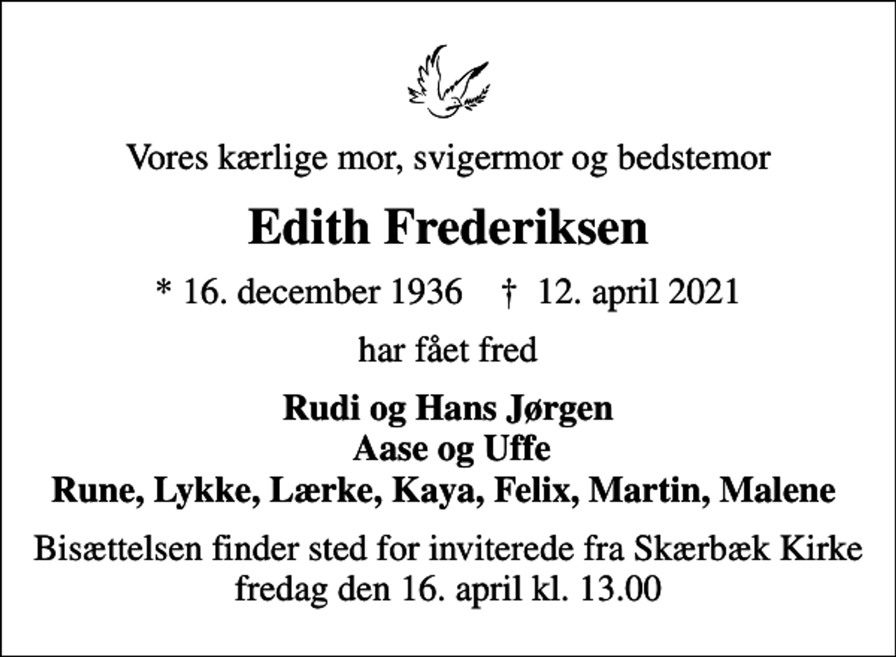 <p>Vores kærlige mor, svigermor og bedstemor<br />Edith Frederiksen<br />* 16. december 1936 ✝ 12. april 2021<br />har fået fred<br />Rudi og Hans Jørgen Aase og Uffe Rune, Lykke, Lærke, Kaya, Felix, Martin, Malene<br />Bisættelsen finder sted for inviterede fra Skærbæk Kirke fredag den 16. april kl. 13.00</p>