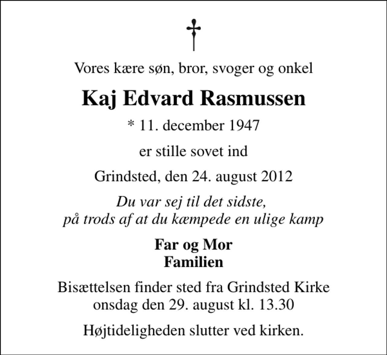 <p>Vores kære søn, bror, svoger og onkel<br />Kaj Edvard Rasmussen<br />* 11. december 1947<br />er stille sovet ind<br />Grindsted, den 24. august 2012<br />Du var sej til det sidste, på trods af at du kæmpede en ulige kamp<br />Far og Mor Familien<br />Bisættelsen finder sted fra Grindsted Kirke onsdag den 29. august kl. 13.30<br />Højtideligheden slutter ved kirken.</p>