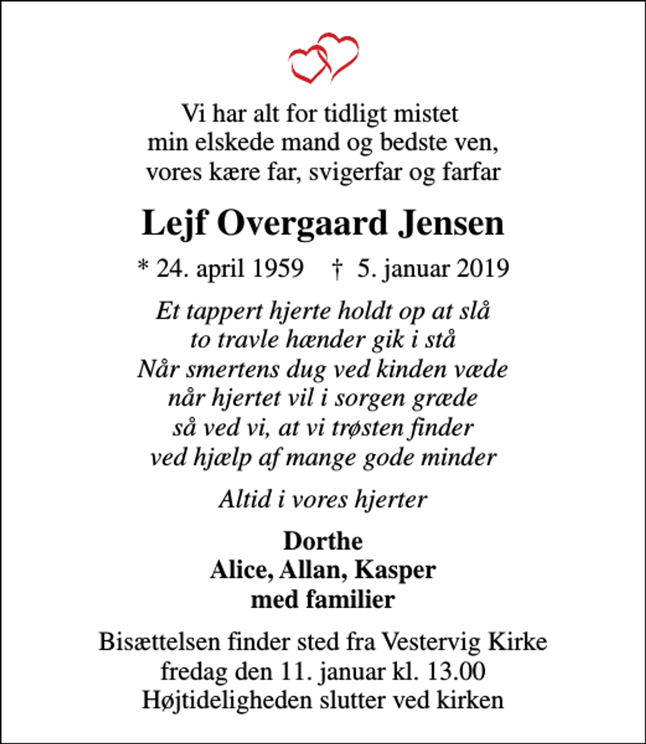 <p>Vi har alt for tidligt mistet min elskede mand og bedste ven, vores kære far, svigerfar og farfar<br />Lejf Overgaard Jensen<br />* 24. april 1959 ✝ 5. januar 2019<br />Et tappert hjerte holdt op at slå to travle hænder gik i stå Når smertens dug ved kinden væde når hjertet vil i sorgen græde så ved vi, at vi trøsten finder ved hjælp af mange gode minder<br />Altid i vores hjerter<br />Dorthe Alice, Allan, Kasper med familier<br />Bisættelsen finder sted fra Vestervig Kirke fredag den 11. januar kl. 13.00 Højtideligheden slutter ved kirken</p>