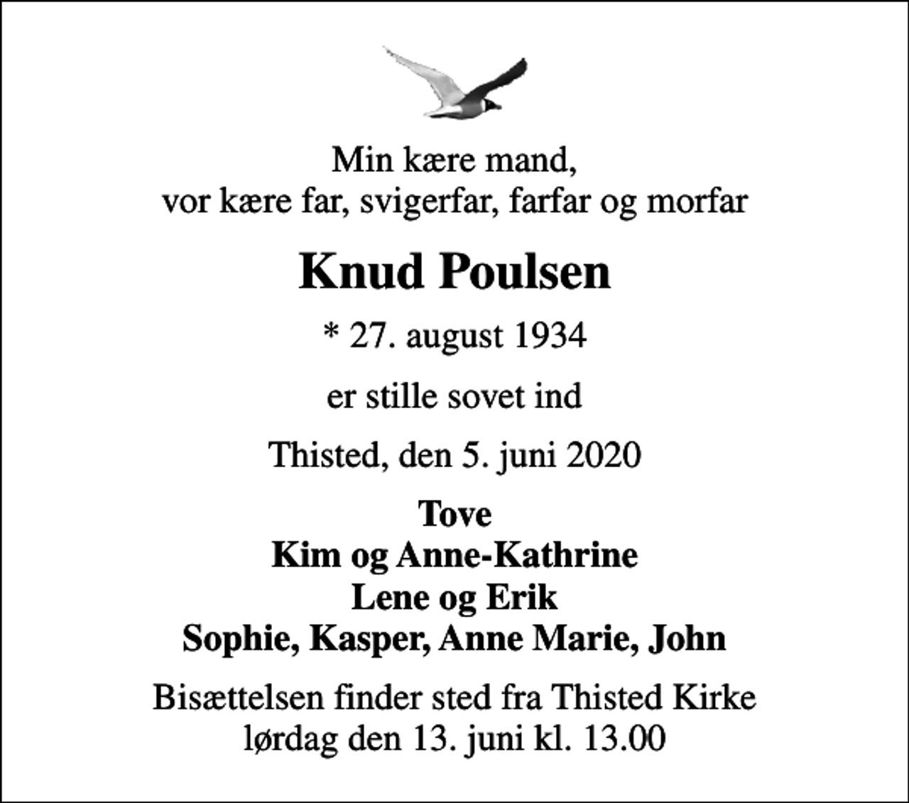 <p>Min kære mand, vor kære far, svigerfar, farfar og morfar<br />Knud Poulsen<br />* 27. august 1934<br />er stille sovet ind<br />Thisted, den 5. juni 2020<br />Tove Kim og Anne-Kathrine Lene og Erik Sophie, Kasper, Anne Marie, John<br />Bisættelsen finder sted fra Thisted Kirke lørdag den 13. juni kl. 13.00</p>
