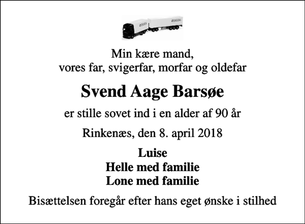 <p>Min kære mand, vores far, svigerfar, morfar og oldefar<br />Svend Aage Barsøe<br />er stille sovet ind i en alder af 90 år<br />Rinkenæs, den 8. april 2018<br />Luise Helle med familie Lone med familie<br />Bisættelsen foregår efter hans eget ønske i stilhed</p>
