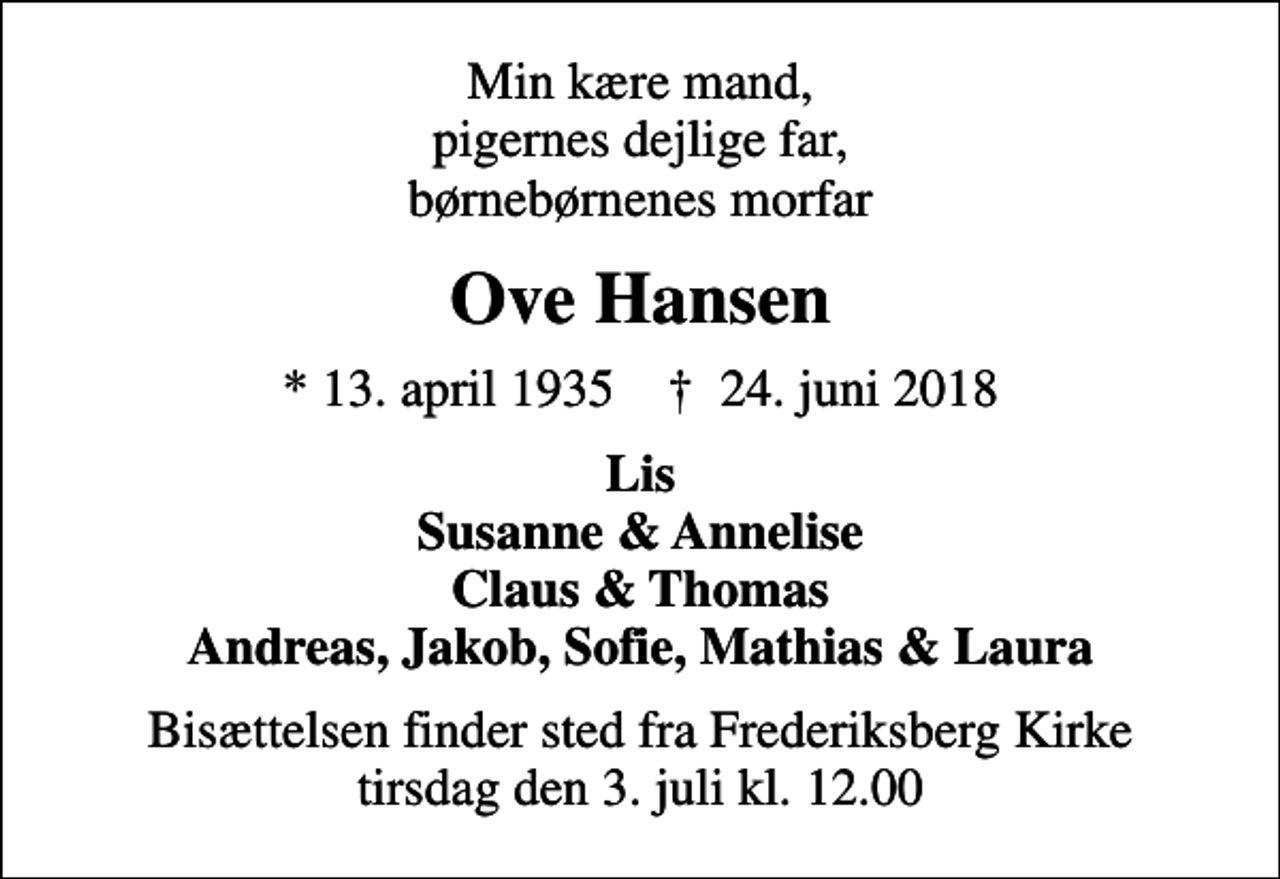 <p>Min kære mand, pigernes dejlige far, børnebørnenes morfar<br />Ove Hansen<br />* 13. april 1935 ✝ 24. juni 2018<br />Lis Susanne &amp; Annelise Claus &amp; Thomas Andreas, Jakob, Sofie, Mathias &amp; Laura<br />Bisættelsen finder sted fra Frederiksberg Kirke tirsdag den 3. juli kl. 12.00</p>