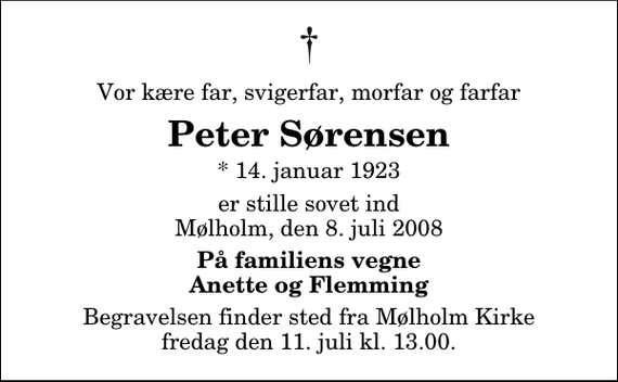 <p>Vor kære far, svigerfar, morfar og farfar<br />Peter Sørensen<br />* 14. januar 1923<br />er stille sovet ind Mølholm, den 8. juli 2008<br />På familiens vegne Anette og Flemming<br />Begravelsen finder sted fra Mølholm Kirke fredag den 11. juli kl. 13.00</p>