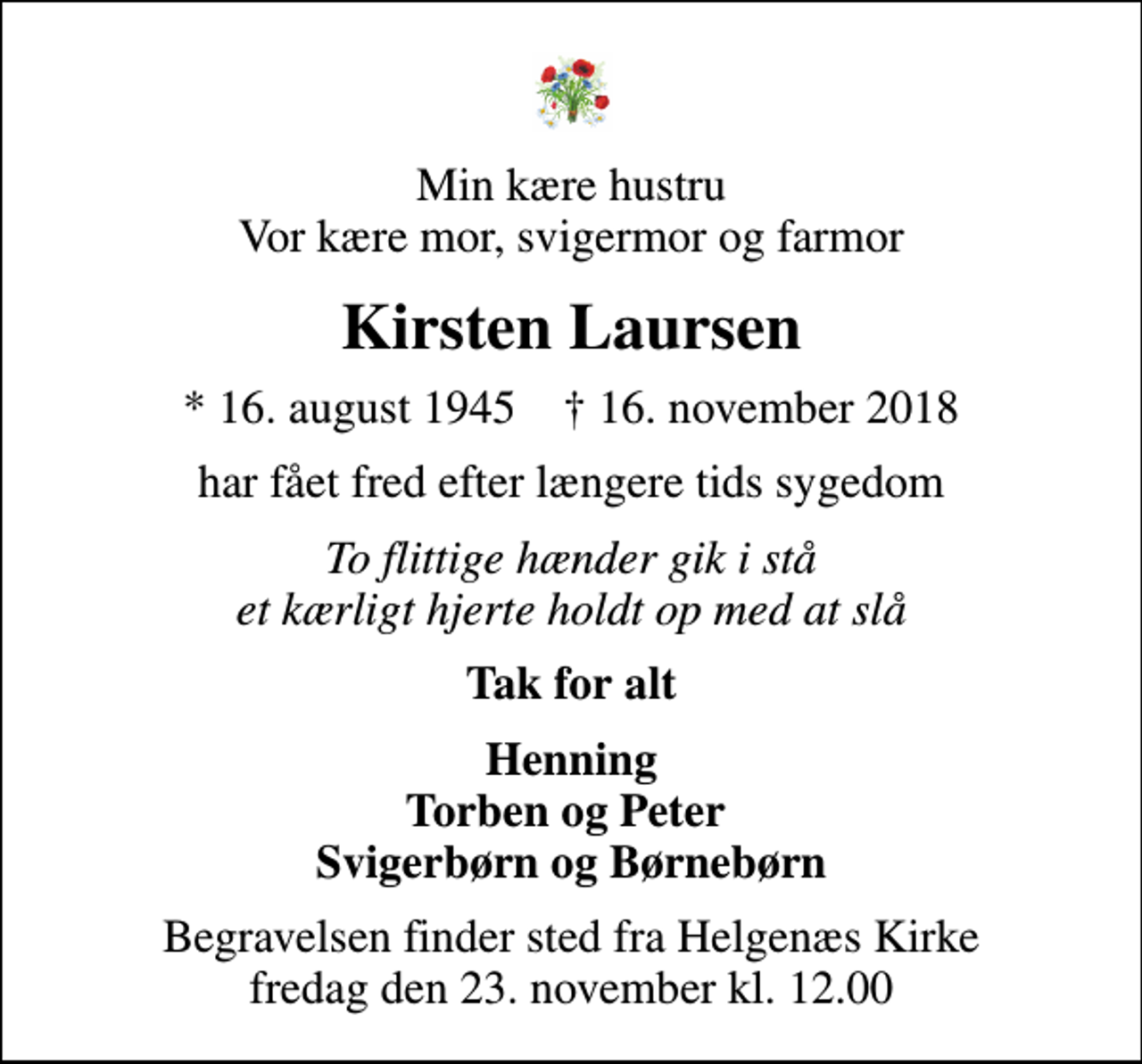 <p>Min kære hustru Vor kære mor, svigermor og farmor<br />Kirsten Laursen<br />* 16. august 1945 ✝ 16. november 2018<br />har fået fred efter længere tids sygedom<br />To flittige hænder gik i stå et kærligt hjerte holdt op med at slå<br />Tak for alt<br />Henning Torben og Peter Svigerbørn og Børnebørn<br />Begravelsen finder sted fra Helgenæs Kirke fredag den 23. november kl. 12.00</p>