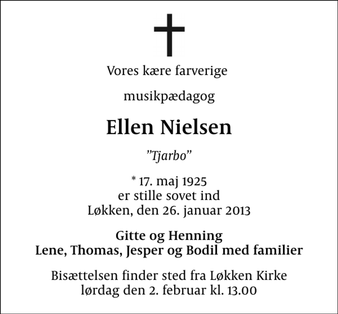 <p>Vores kære farverige<br />musikpædagog<br />Ellen Nielsen<br />Tjarbo<br />* 17. maj 1925 er stille sovet ind Løkken, den 26. januar 2013<br />Gitte og Henning Lene, Thomas, Jesper og Bodil med familier<br />Bisættelsen finder sted fra Løkken Kirke lørdag den 2. februar kl. 13.00</p>