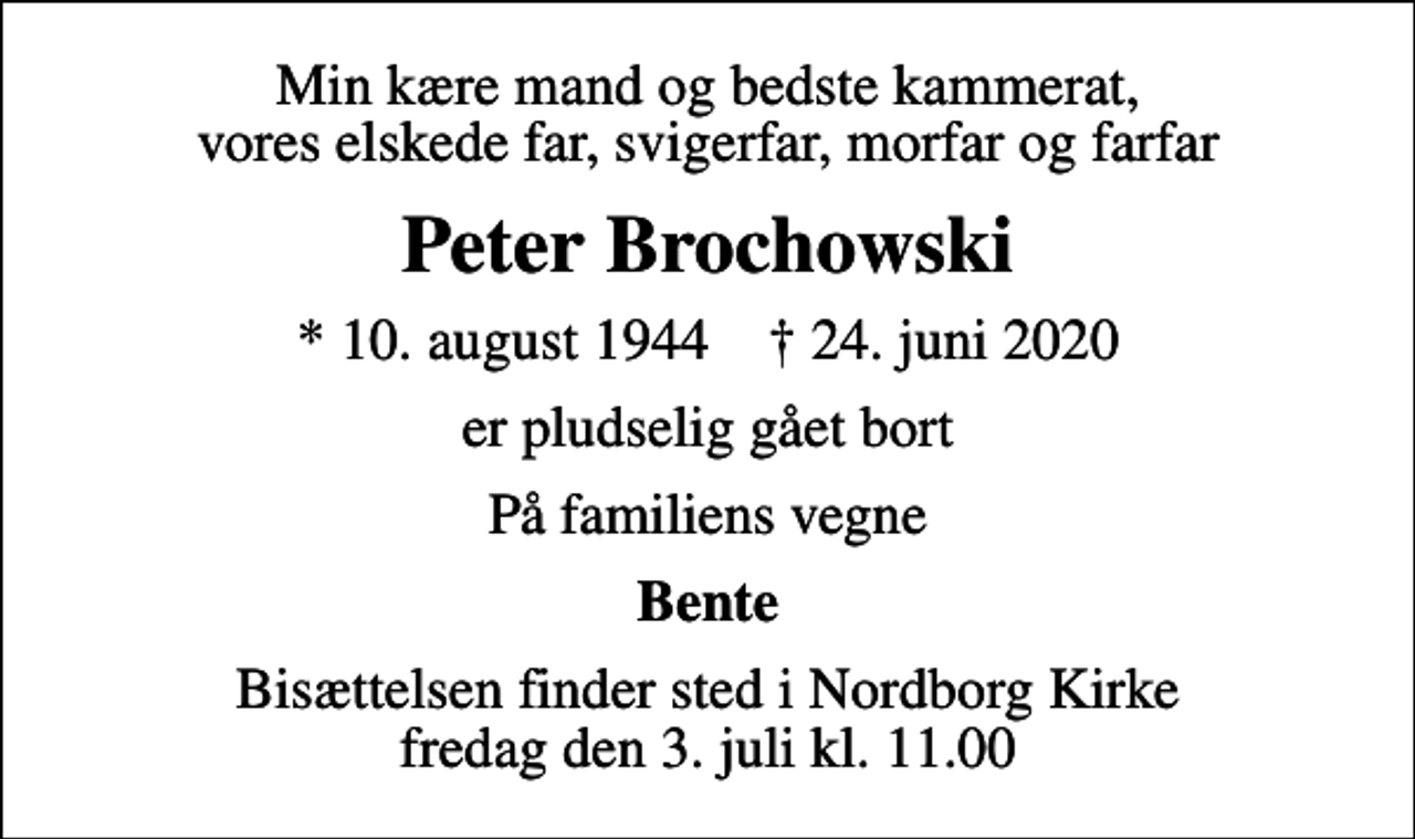 <p>Min kære mand og bedste kammerat, vores elskede far, svigerfar, morfar og farfar<br />Peter Brochowski<br />* 10. august 1944 ✝ 24. juni 2020<br />er pludselig gået bort<br />På familiens vegne<br />Bente<br />Bisættelsen finder sted i Nordborg Kirke fredag den 3. juli kl. 11.00</p>