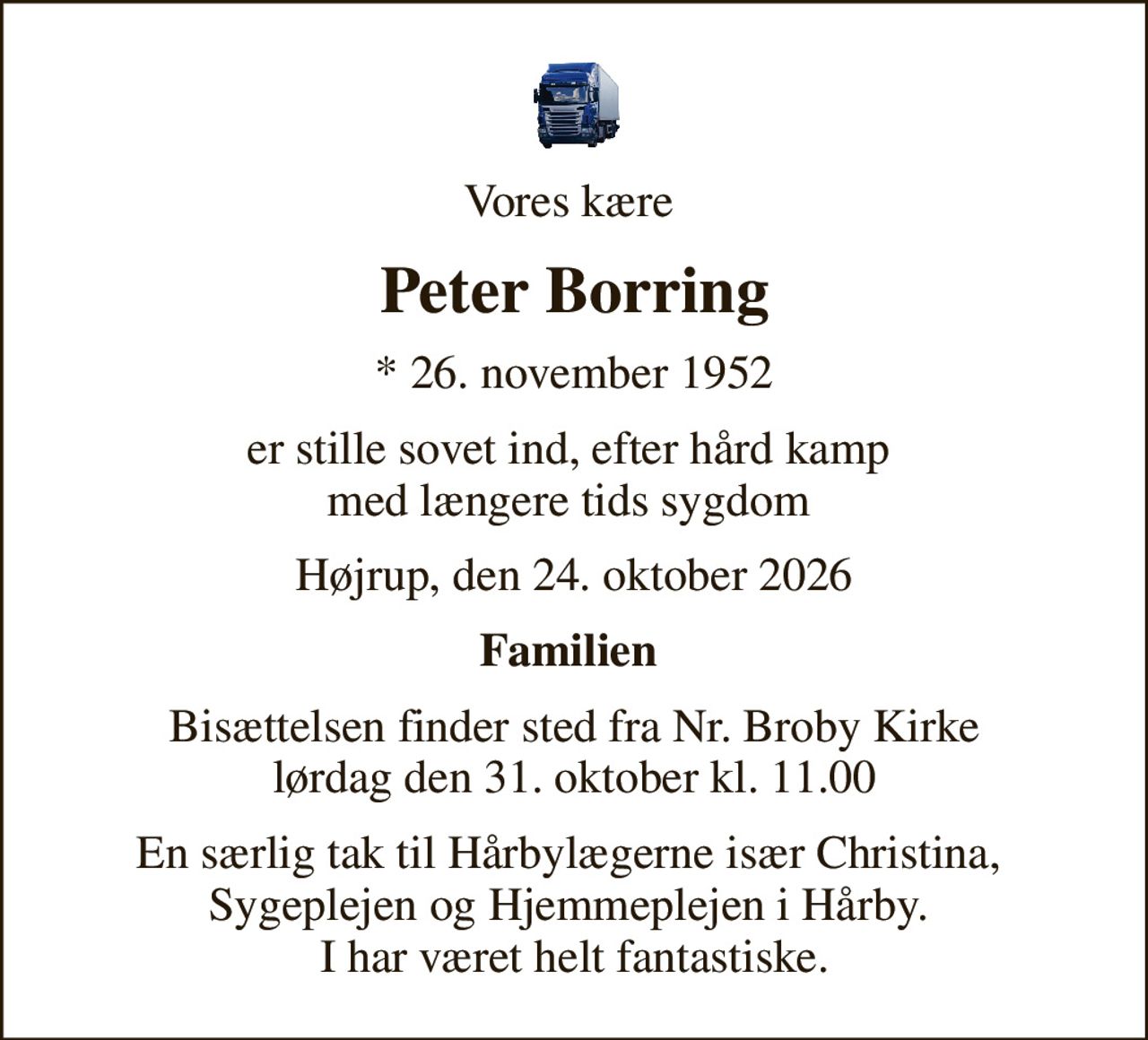 Vores kære 
Peter Borring
* 26. november 1952
er stille sovet ind, efter hård kamp  med længere tids sygdom 
Højrup, den 24. oktober 2026
Familien 
Bisættelsen finder sted fra Nr. Broby Kirke  lørdag den 31. oktober kl. 11.00 
En særlig tak til Hårbylægerne især Christina,  Sygeplejen og Hjemmeplejen i Hårby.  I har været helt fantastiske.