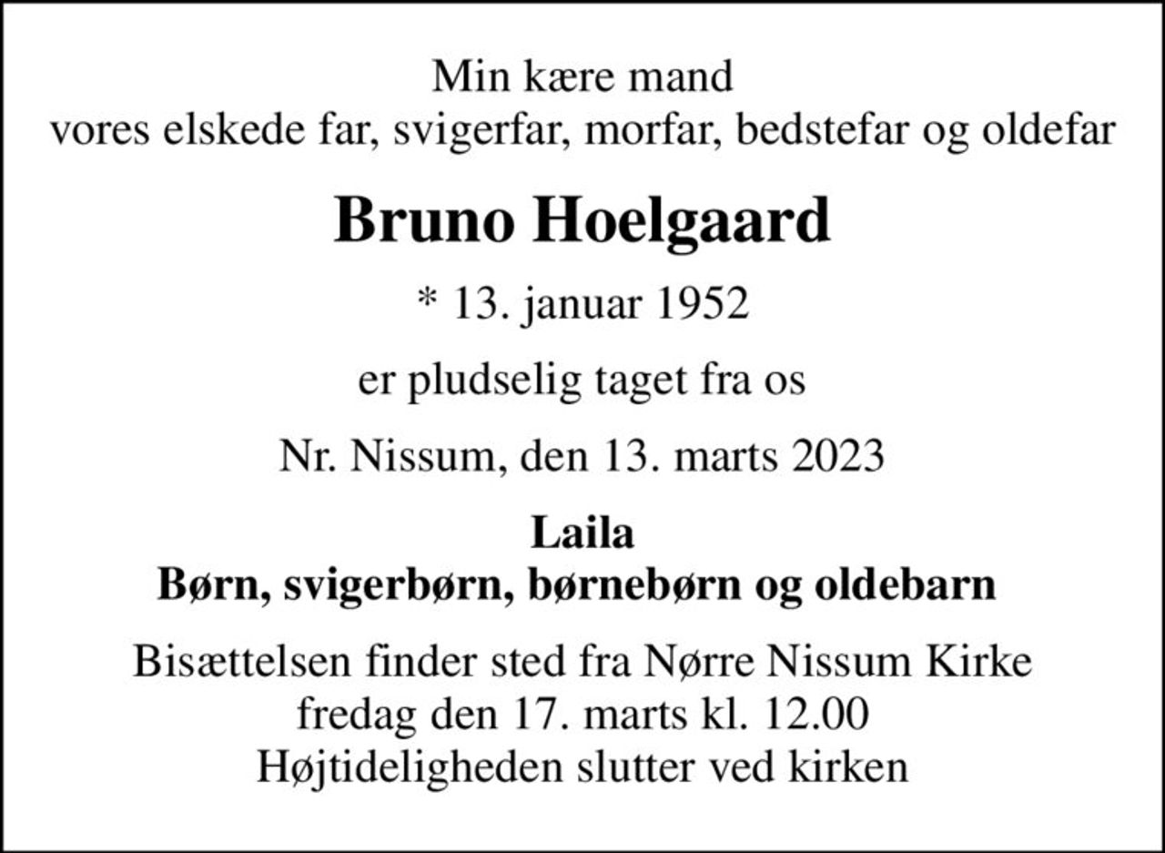 Min kære mand vores elskede far, svigerfar, morfar, bedstefar og oldefar
Bruno Hoelgaard
* 13. januar 1952
er pludselig taget fra os
Nr. Nissum, den 13. marts 2023
Laila Børn, svigerbørn, børnebørn og oldebarn 
Bisættelsen finder sted fra Nørre Nissum Kirke  fredag den 17. marts kl. 12.00  Højtideligheden slutter ved kirken