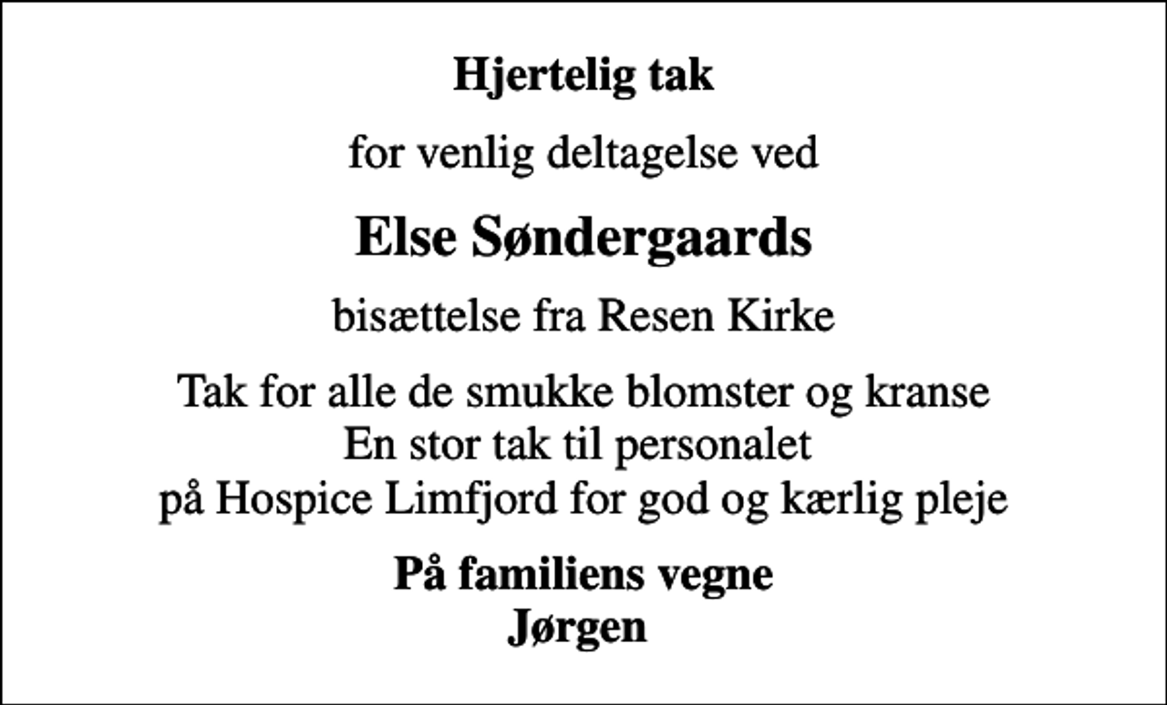 <p>Hjertelig tak<br />for venlig deltagelse ved<br />Else Søndergaards<br />bisættelse fra Resen Kirke<br />Tak for alle de smukke blomster og kranse En stor tak til personalet på Hospice Limfjord for god og kærlig pleje<br />På familiens vegne Jørgen</p>