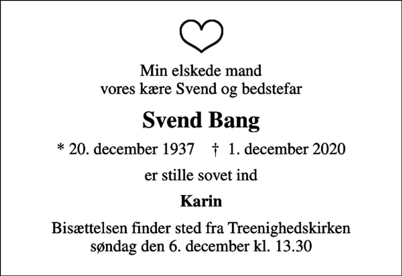 <p>Min elskede mand vores kære Svend og bedstefar<br />Svend Bang<br />* 20. december 1937 ✝ 1. december 2020<br />er stille sovet ind<br />Karin<br />Bisættelsen finder sted fra Treenighedskirken søndag den 6. december kl. 13.30</p>