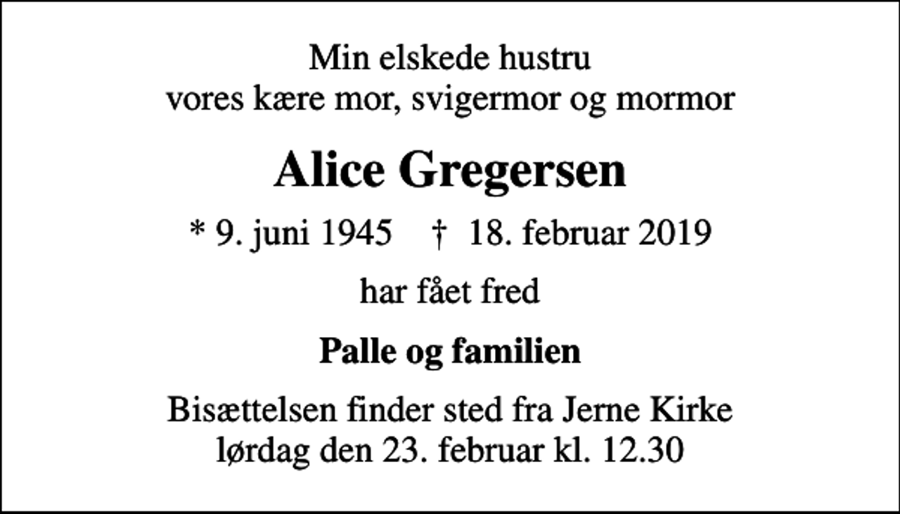 <p>Min elskede hustru vores kære mor, svigermor og mormor<br />Alice Gregersen<br />* 9. juni 1945 ✝ 18. februar 2019<br />har fået fred<br />Palle og familien<br />Bisættelsen finder sted fra Jerne Kirke lørdag den 23. februar kl. 12.30</p>