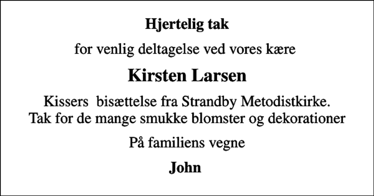 <p>Hjertelig tak<br />for venlig deltagelse ved vores kære<br />Kirsten Larsen<br />Kissers bisættelse fra Strandby Metodistkirke. Tak for de mange smukke blomster og dekorationer<br />På familiens vegne<br />John</p>