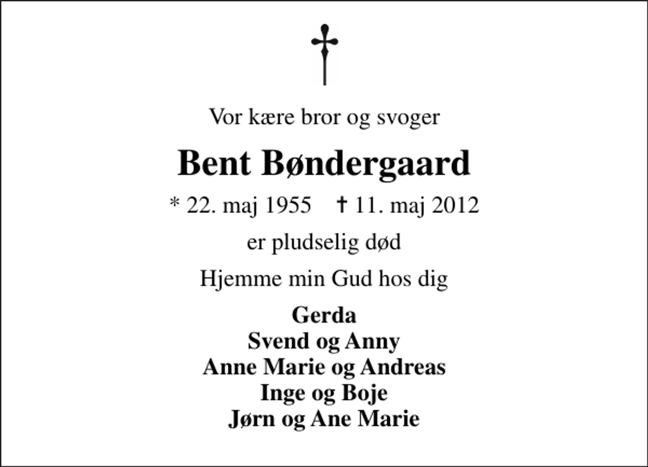 <p>Vor kære bror og svoger<br />Bent Bøndergaard<br />* 22. maj 1955 ✝ 11. maj 2012<br />er pludselig død<br />Hjemme min Gud hos dig<br />Gerda Svend og Anny Anne Marie og Andreas Inge og Boje Jørn og Ane Marie</p>