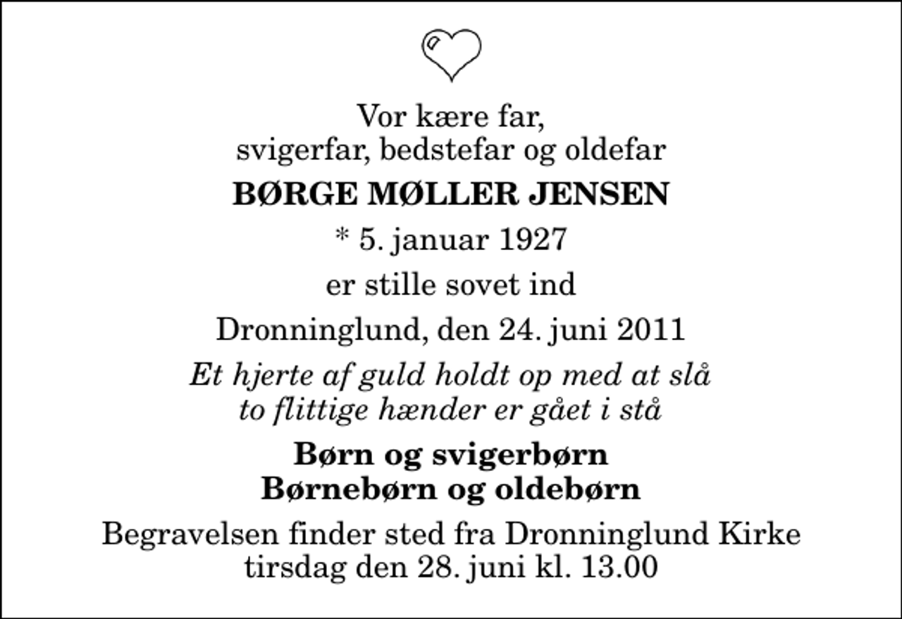 <p>Vor kære far, svigerfar, bedstefar og oldefar<br />Børge Møller Jensen<br />* 5. januar 1927<br />er stille sovet ind<br />Dronninglund, den 24. juni 2011<br />Et hjerte af guld holdt op med at slå to flittige hænder er gået i stå<br />Børn og svigerbørn Børnebørn og oldebørn<br />Begravelsen finder sted fra Dronninglund Kirke tirsdag den 28. juni kl. 13.00</p>