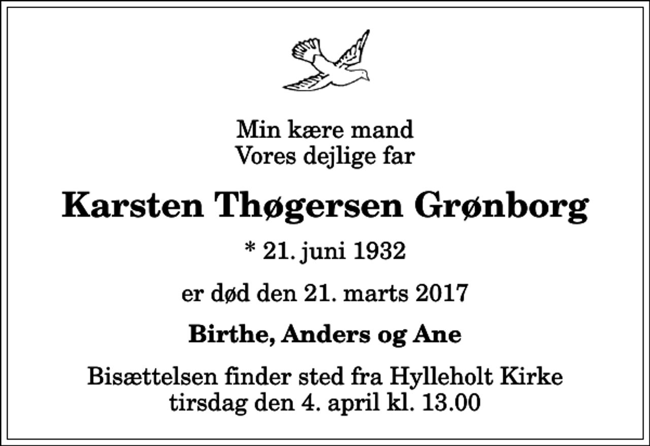 <p>Min kære mand Vores dejlige far<br />Karsten Thøgersen Grønborg<br />* 21. juni 1932<br />er død den 21. marts 2017<br />Birthe, Anders og Ane<br />Bisættelsen finder sted fra Hylleholt Kirke tirsdag den 4. april kl. 13.00</p>