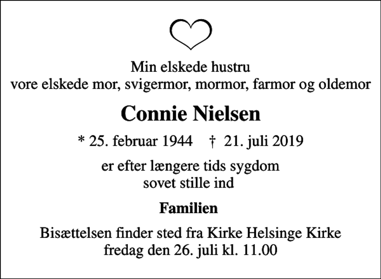 <p>Min elskede hustru vore elskede mor, svigermor, mormor, farmor og oldemor<br />Connie Nielsen<br />* 25. februar 1944 ✝ 21. juli 2019<br />er efter længere tids sygdom sovet stille ind<br />Familien<br />Bisættelsen finder sted fra Kirke Helsinge Kirke fredag den 26. juli kl. 11.00</p>