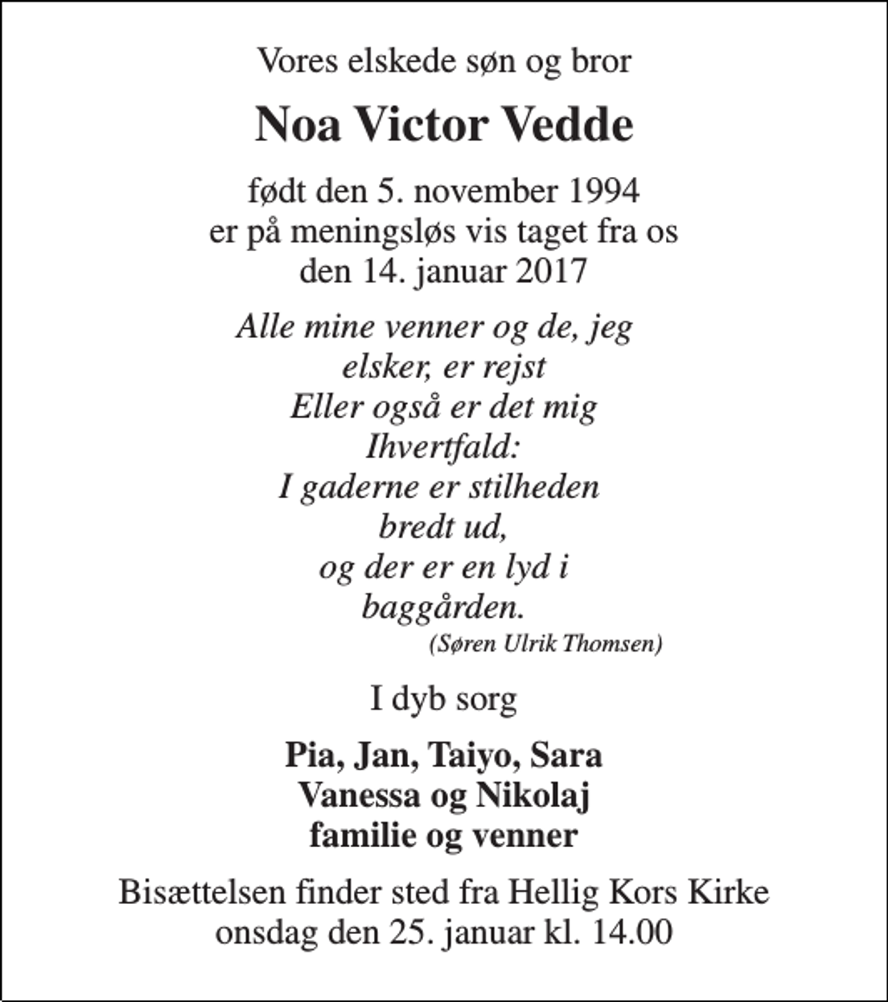 <p>Vores elskede søn og bror<br />Noa Victor Vedde<br />født den 5. november 1994 er på meningsløs vis taget fra os den 14. januar 2017<br />Alle mine venner og de, jeg elsker, er rejst Eller også er det mig Ihvertfald: I gaderne er stilheden bredt ud, og der er en lyd i baggården. (Søren Ulrik Thomsen)<br />I dyb sorg<br />Pia, Jan, Taiyo, Sara Vanessa og Nikolaj familie og venner<br />Bisættelsen finder sted fra Hellig Kors Kirke onsdag den 25. januar kl. 14.00</p>