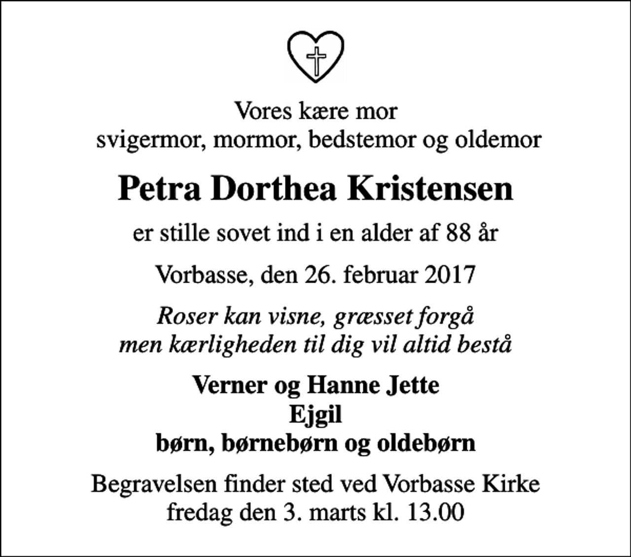 <p>Vores kære mor svigermor, mormor, bedstemor og oldemor<br />Petra Dorthea Kristensen<br />er stille sovet ind i en alder af 88 år<br />Vorbasse, den 26. februar 2017<br />Roser kan visne, græsset forgå men kærligheden til dig vil altid bestå<br />Verner og Hanne Jette Ejgil børn, børnebørn og oldebørn<br />Begravelsen finder sted ved Vorbasse Kirke fredag den 3. marts kl. 13.00</p>