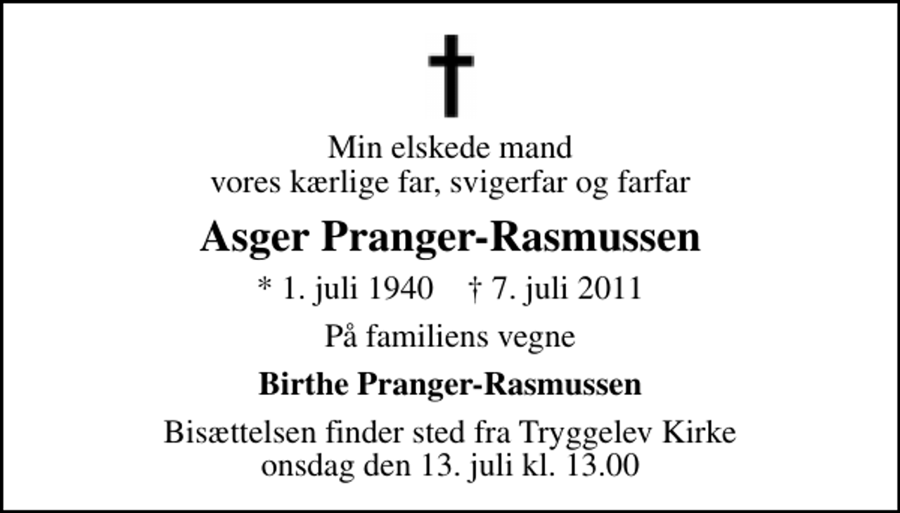 <p>Min elskede mand vores kærlige far, svigerfar og farfar<br />Asger Pranger-Rasmussen<br />* 1. juli 1940 ✝ 7. juli 2011<br />På familiens vegne<br />Birthe Pranger-Rasmussen<br />Bisættelsen finder sted fra Tryggelev Kirke onsdag den 13. juli kl. 13.00</p>