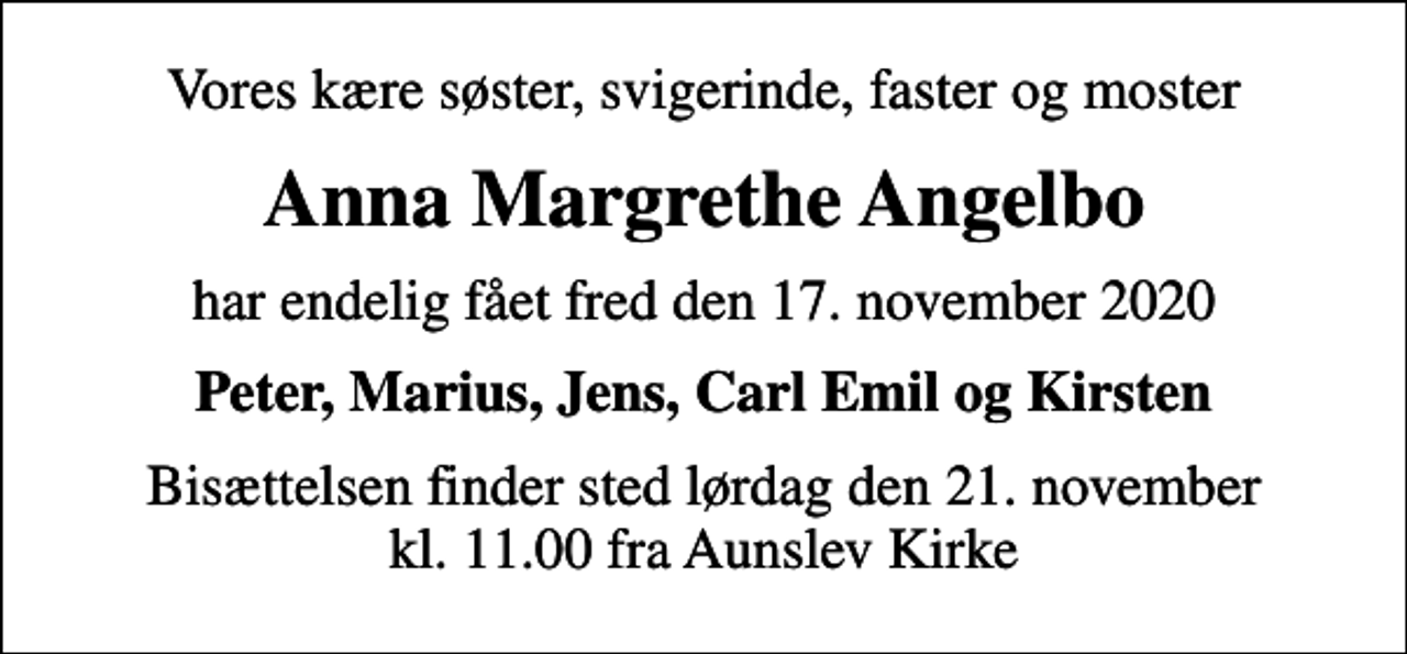 <p>Vores kære søster, svigerinde, faster og moster<br />Anna Margrethe Angelbo<br />har endelig fået fred den 17. november 2020<br />Peter, Marius, Jens, Carl Emil og Kirsten<br />Bisættelsen finder sted lørdag den 21. november kl. 11.00 fra Aunslev Kirke</p>