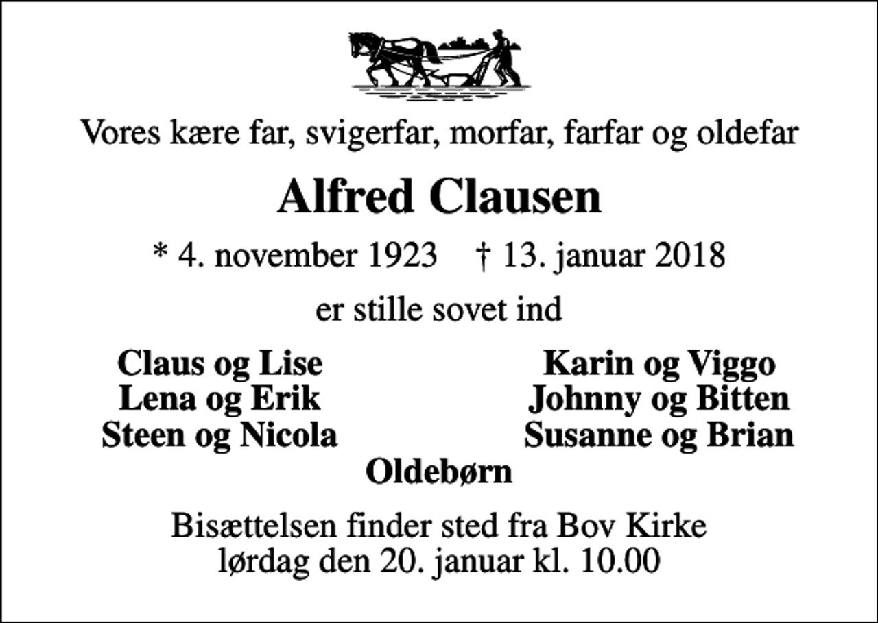 <p>Vores kære far, svigerfar, morfar, farfar og oldefar<br />Alfred Clausen<br />* 4. november 1923 ✝ 13. januar 2018<br />er stille sovet ind<br />Claus og Lise<br />Karin og Viggo<br />Lena og Erik<br />Johnny og Bitten<br />Steen og Nicola<br />Susanne og Brian<br />Bisættelsen finder sted fra Bov Kirke lørdag den 20. januar kl. 10.00</p>