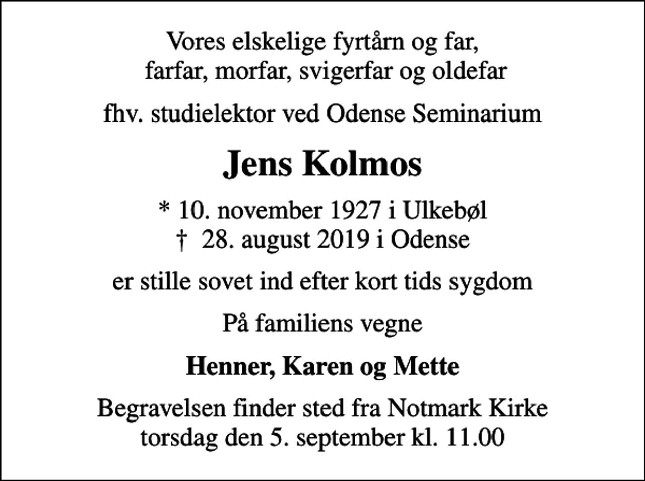 <p>Vores elskelige fyrtårn og far, farfar, morfar, svigerfar og oldefar<br />fhv. studielektor ved Odense Seminarium<br />Jens Kolmos<br />* 10. november 1927 i Ulkebøl<br />✝ 28. august 2019 i Odense<br />er stille sovet ind efter kort tids sygdom<br />På familiens vegne<br />Henner, Karen og Mette<br />Begravelsen finder sted fra Notmark Kirke torsdag den 5. september kl. 11.00</p>