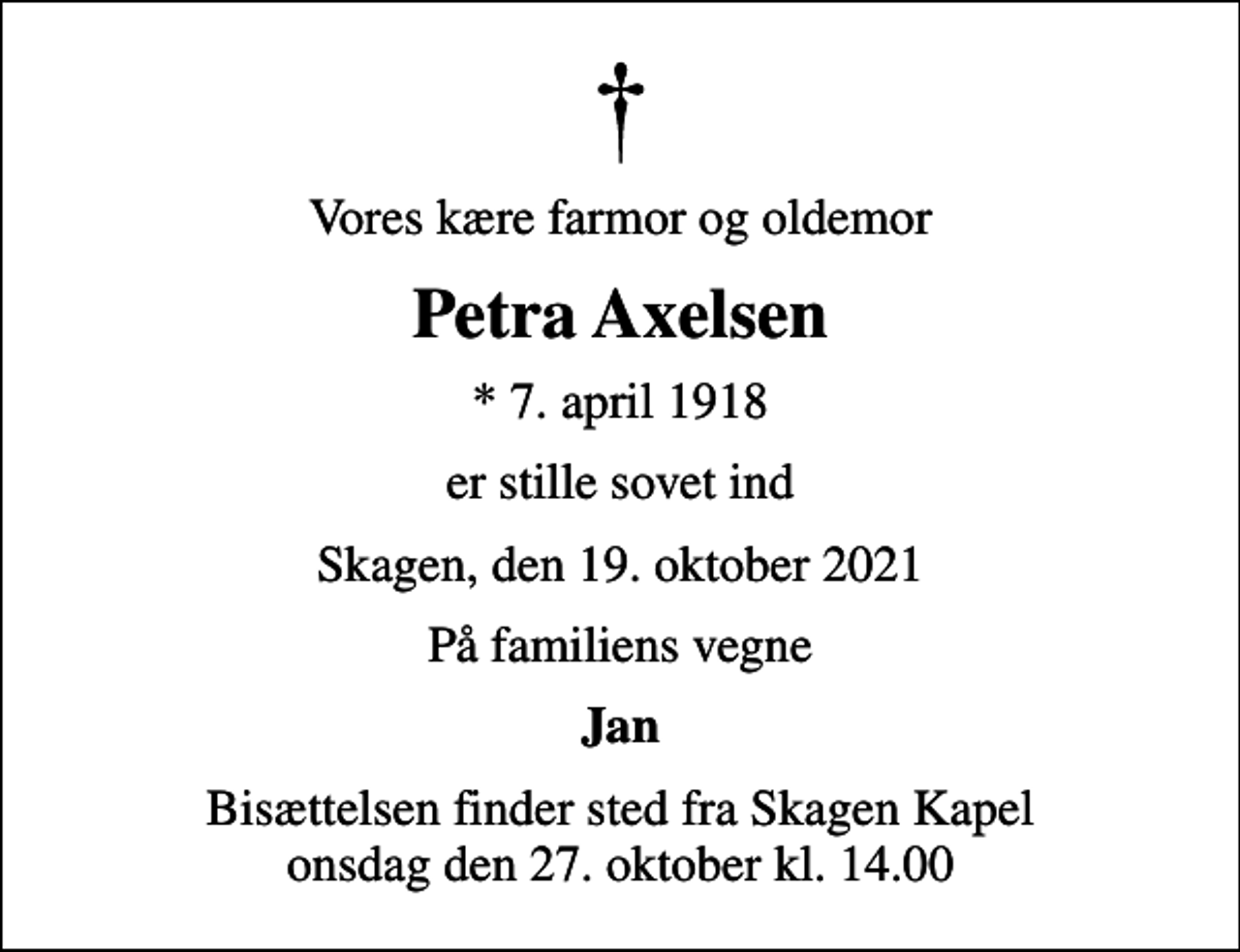 <p>Vores kære farmor og oldemor<br />Petra Axelsen<br />* 7. april 1918<br />er stille sovet ind<br />Skagen, den 19. oktober 2021<br />På familiens vegne<br />Jan<br />Bisættelsen finder sted fra Skagen Kapel onsdag den 27. oktober kl. 14.00</p>