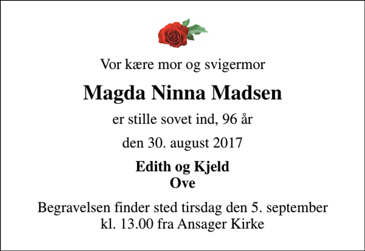 <p>Vor kære mor og svigermor<br />Magda Ninna Madsen<br />er stille sovet ind, 96 år<br />den 30. august 2017<br />Edith og Kjeld Ove<br />Begravelsen finder sted tirsdag den 5. september kl. 13.00 fra Ansager Kirke</p>