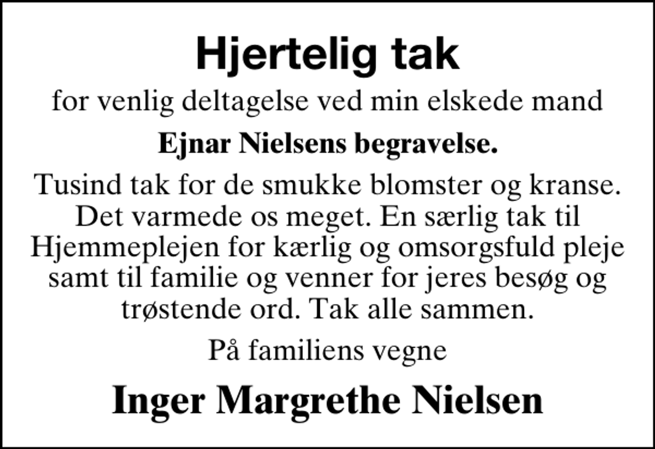 <p>Hjertelig tak<br />for venlig deltagelse ved min elskede mand<br />Ejnar Nielsens begravelse.<br />Tusind tak for de smukke blomster og kranse. Det varmede os meget. En særlig tak til Hjemmeplejen for kærlig og omsorgsfuld pleje samt til familie og venner for jeres besøg og trøstende ord. Tak alle sammen.<br />På familiens vegne<br />Inger Margrethe Nielsen</p>