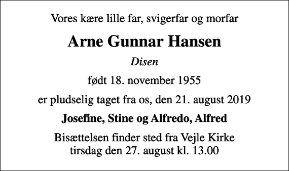 <p>Vores kære lille far, svigerfar og morfar<br />Arne Gunnar Hansen<br />Disen<br />født 18. november 1955<br />er pludselig taget fra os, den 21. august 2019<br />Josefine, Stine og Alfredo, Alfred<br />Bisættelsen finder sted fra Vejle Kirke tirsdag den 27. august kl. 13.00</p>